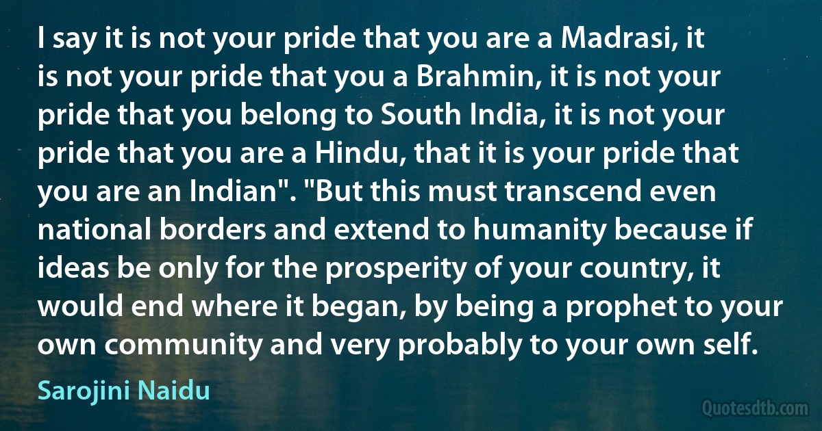 I say it is not your pride that you are a Madrasi, it is not your pride that you a Brahmin, it is not your pride that you belong to South India, it is not your pride that you are a Hindu, that it is your pride that you are an Indian". "But this must transcend even national borders and extend to humanity because if ideas be only for the prosperity of your country, it would end where it began, by being a prophet to your own community and very probably to your own self. (Sarojini Naidu)