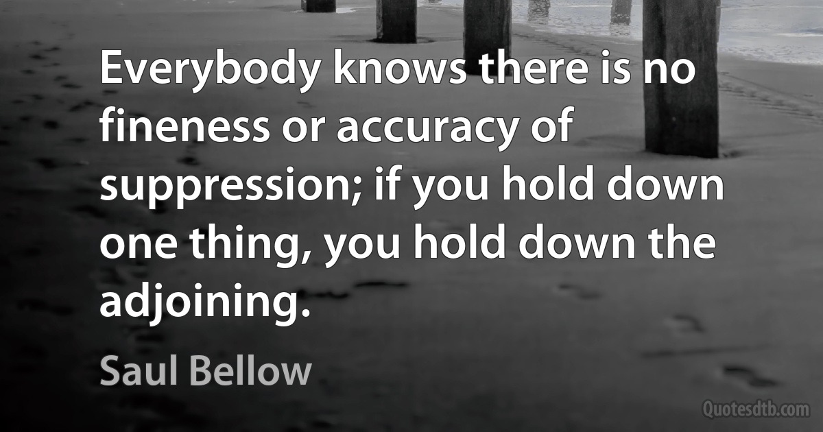 Everybody knows there is no fineness or accuracy of suppression; if you hold down one thing, you hold down the adjoining. (Saul Bellow)