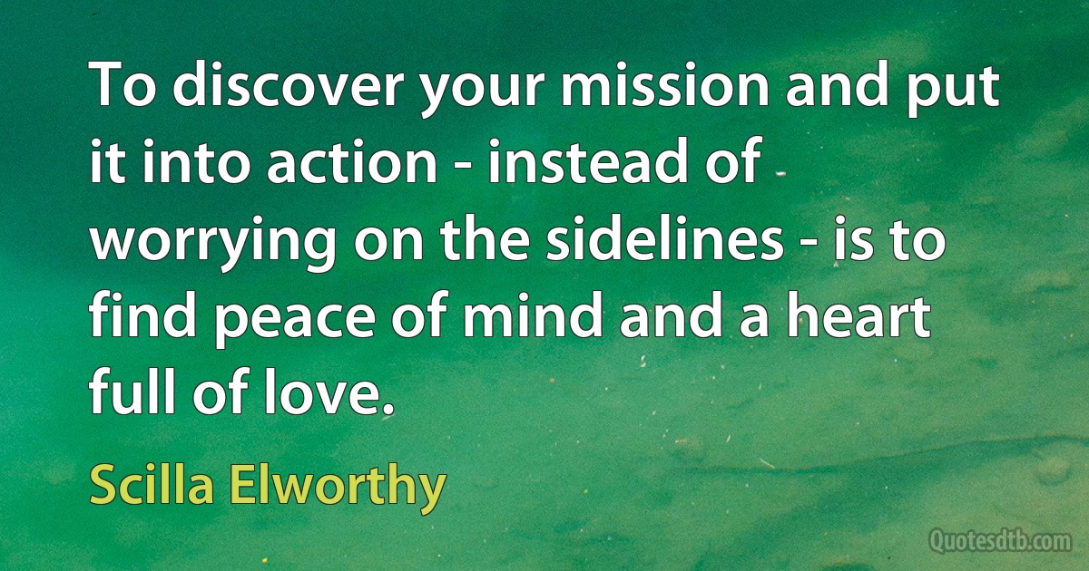 To discover your mission and put it into action - instead of worrying on the sidelines - is to find peace of mind and a heart full of love. (Scilla Elworthy)