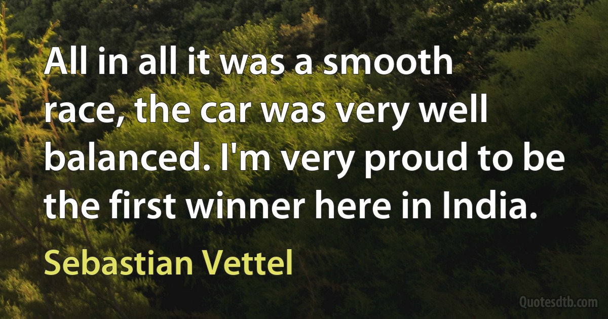 All in all it was a smooth race, the car was very well balanced. I'm very proud to be the first winner here in India. (Sebastian Vettel)