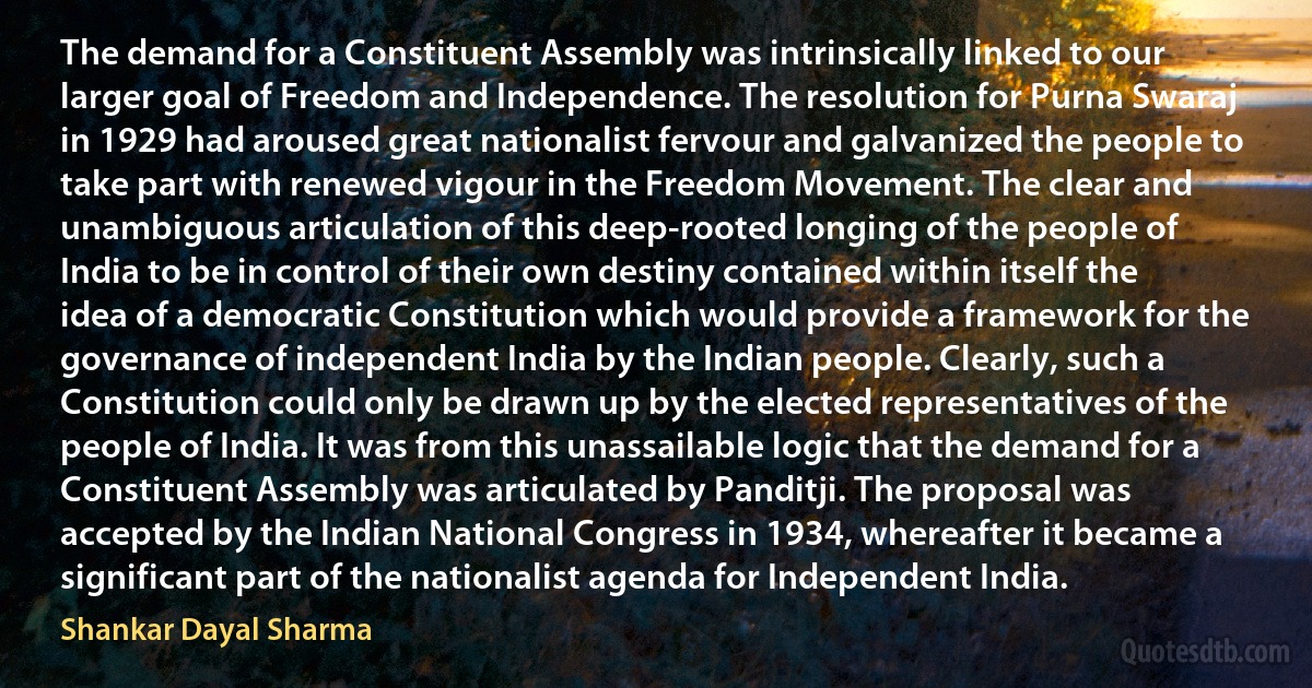 The demand for a Constituent Assembly was intrinsically linked to our larger goal of Freedom and Independence. The resolution for Purna Swaraj in 1929 had aroused great nationalist fervour and galvanized the people to take part with renewed vigour in the Freedom Movement. The clear and unambiguous articulation of this deep-rooted longing of the people of India to be in control of their own destiny contained within itself the idea of a democratic Constitution which would provide a framework for the governance of independent India by the Indian people. Clearly, such a Constitution could only be drawn up by the elected representatives of the people of India. It was from this unassailable logic that the demand for a Constituent Assembly was articulated by Panditji. The proposal was accepted by the Indian National Congress in 1934, whereafter it became a significant part of the nationalist agenda for Independent India. (Shankar Dayal Sharma)