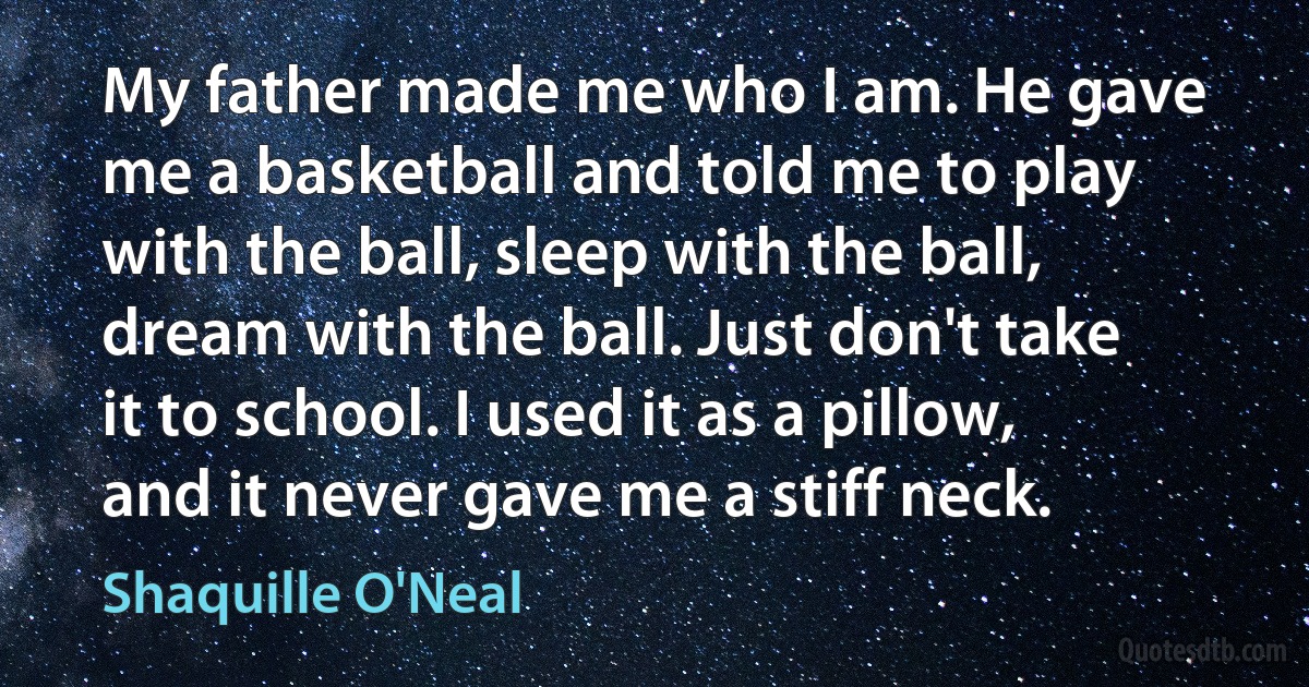 My father made me who I am. He gave me a basketball and told me to play with the ball, sleep with the ball, dream with the ball. Just don't take it to school. I used it as a pillow, and it never gave me a stiff neck. (Shaquille O'Neal)