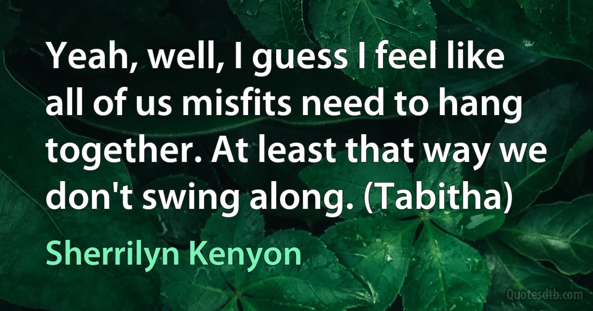 Yeah, well, I guess I feel like all of us misfits need to hang together. At least that way we don't swing along. (Tabitha) (Sherrilyn Kenyon)