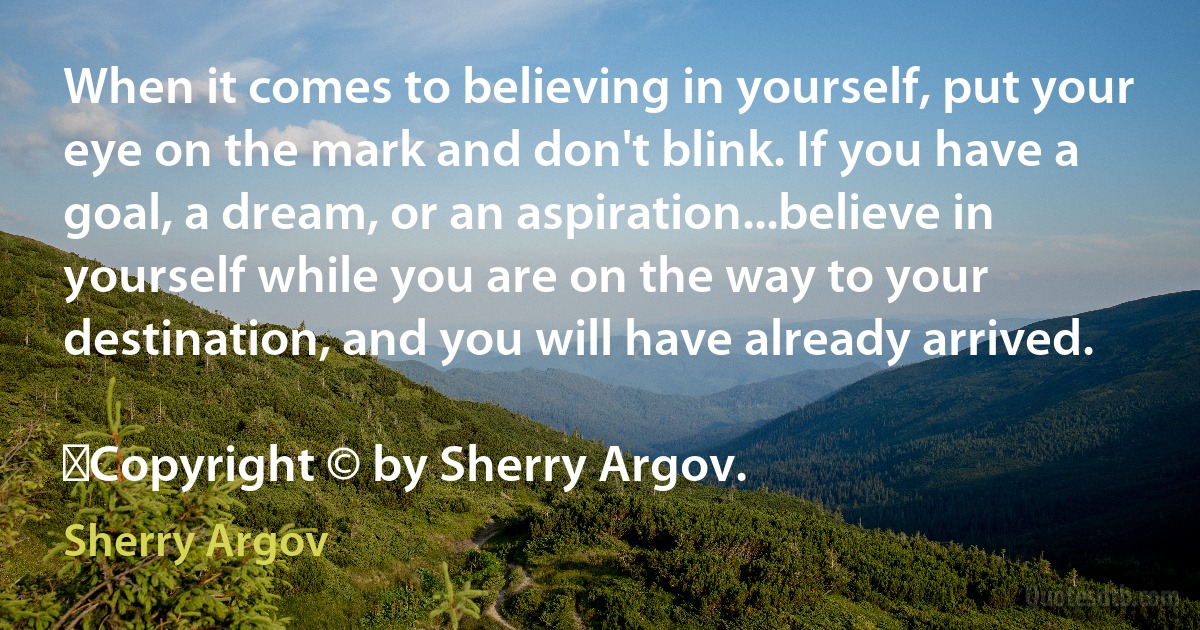 When it comes to believing in yourself, put your eye on the mark and don't blink. If you have a goal, a dream, or an aspiration...believe in yourself while you are on the way to your destination, and you will have already arrived.
	
	Copyright © by Sherry Argov. (Sherry Argov)