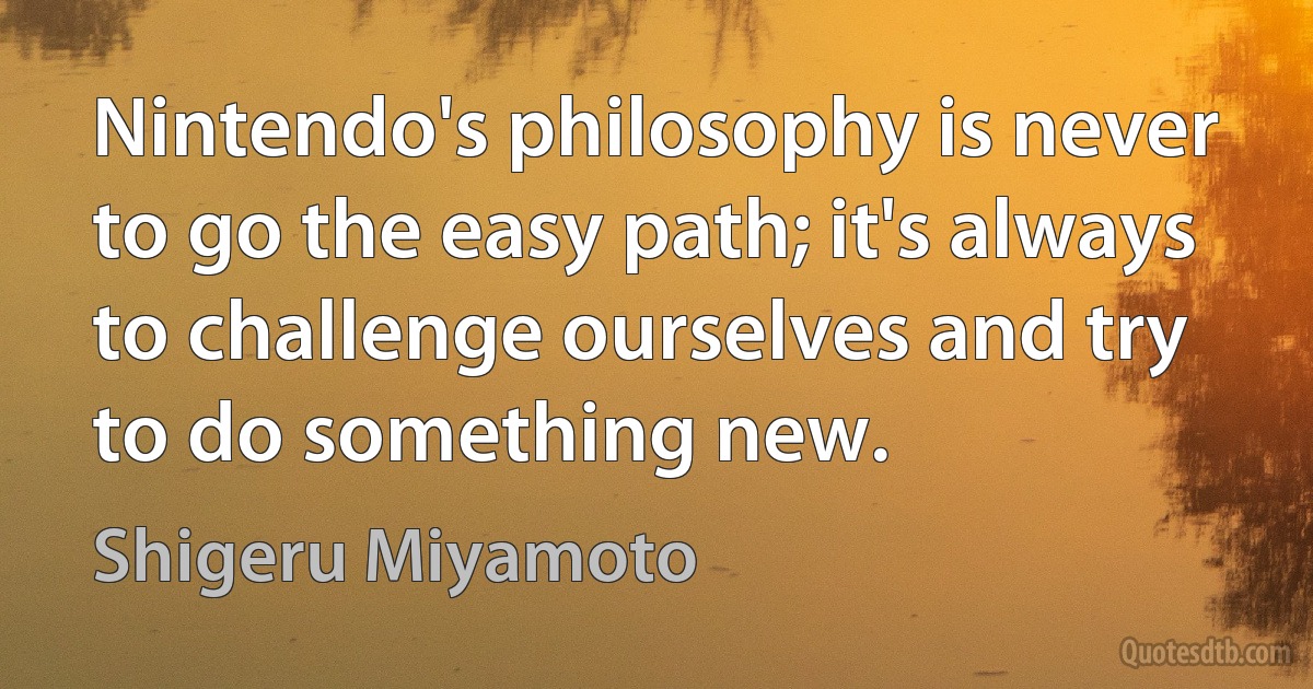 Nintendo's philosophy is never to go the easy path; it's always to challenge ourselves and try to do something new. (Shigeru Miyamoto)