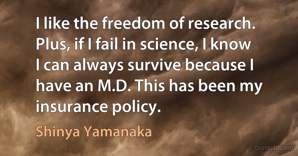 I like the freedom of research. Plus, if I fail in science, I know I can always survive because I have an M.D. This has been my insurance policy. (Shinya Yamanaka)