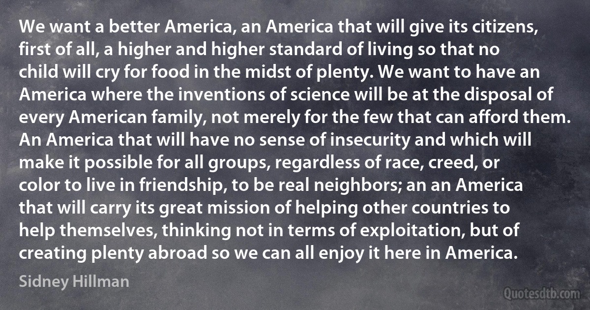 We want a better America, an America that will give its citizens, first of all, a higher and higher standard of living so that no child will cry for food in the midst of plenty. We want to have an America where the inventions of science will be at the disposal of every American family, not merely for the few that can afford them. An America that will have no sense of insecurity and which will make it possible for all groups, regardless of race, creed, or color to live in friendship, to be real neighbors; an an America that will carry its great mission of helping other countries to help themselves, thinking not in terms of exploitation, but of creating plenty abroad so we can all enjoy it here in America. (Sidney Hillman)