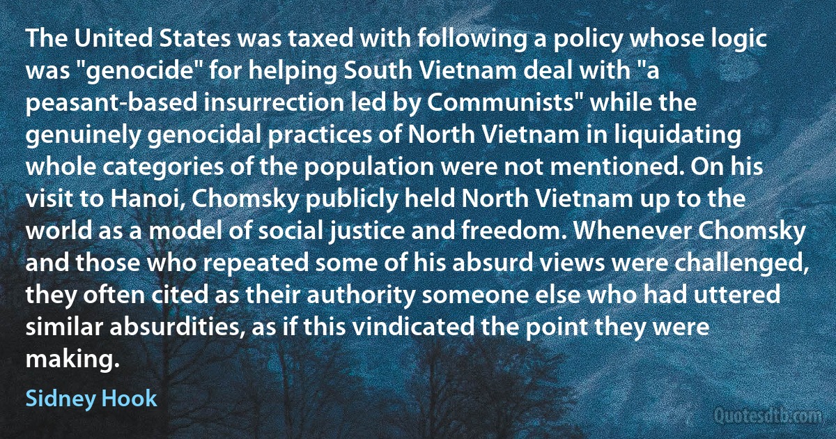 The United States was taxed with following a policy whose logic was "genocide" for helping South Vietnam deal with "a peasant-based insurrection led by Communists" while the genuinely genocidal practices of North Vietnam in liquidating whole categories of the population were not mentioned. On his visit to Hanoi, Chomsky publicly held North Vietnam up to the world as a model of social justice and freedom. Whenever Chomsky and those who repeated some of his absurd views were challenged, they often cited as their authority someone else who had uttered similar absurdities, as if this vindicated the point they were making. (Sidney Hook)