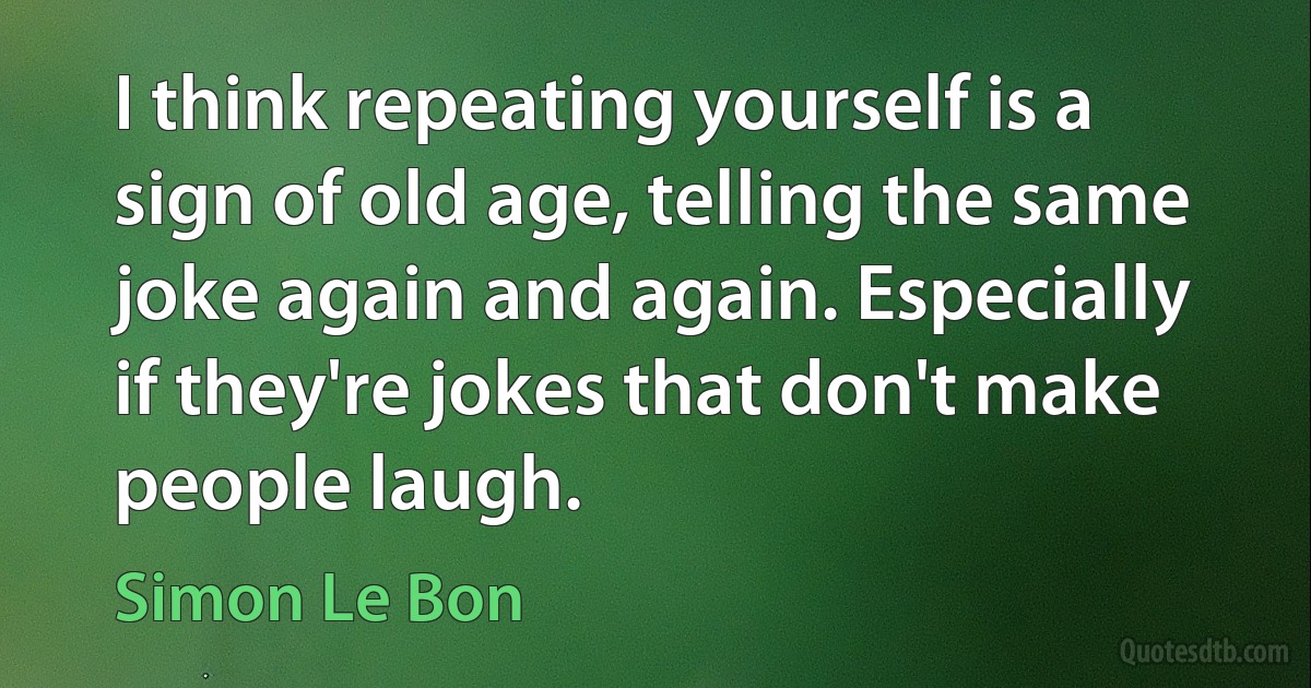 I think repeating yourself is a sign of old age, telling the same joke again and again. Especially if they're jokes that don't make people laugh. (Simon Le Bon)