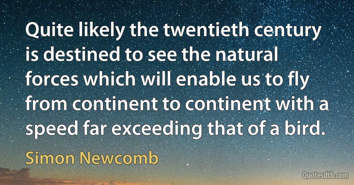 Quite likely the twentieth century is destined to see the natural forces which will enable us to fly from continent to continent with a speed far exceeding that of a bird. (Simon Newcomb)