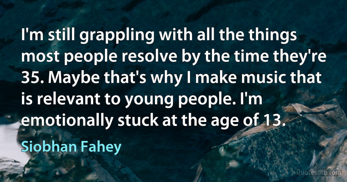 I'm still grappling with all the things most people resolve by the time they're 35. Maybe that's why I make music that is relevant to young people. I'm emotionally stuck at the age of 13. (Siobhan Fahey)