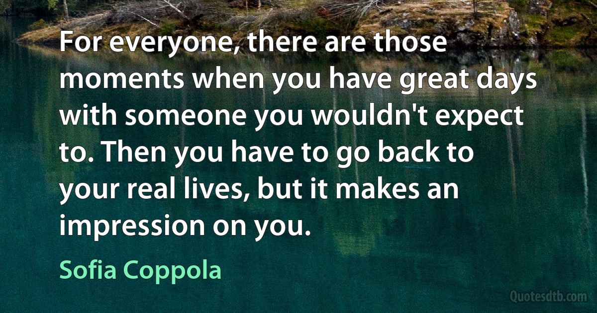 For everyone, there are those moments when you have great days with someone you wouldn't expect to. Then you have to go back to your real lives, but it makes an impression on you. (Sofia Coppola)