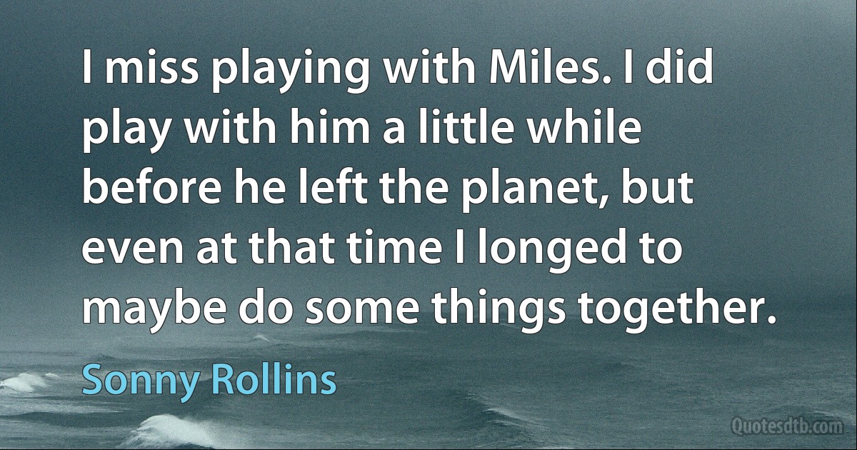 I miss playing with Miles. I did play with him a little while before he left the planet, but even at that time I longed to maybe do some things together. (Sonny Rollins)