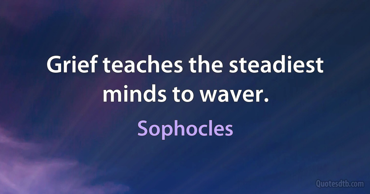 Grief teaches the steadiest minds to waver. (Sophocles)