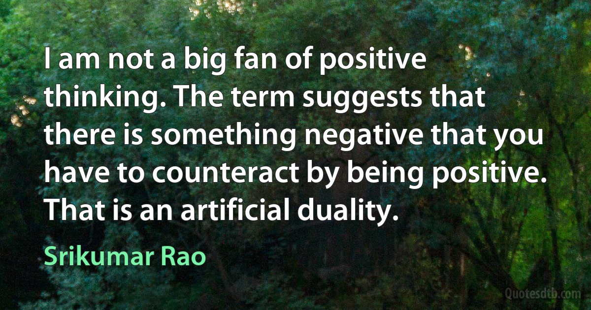 I am not a big fan of positive thinking. The term suggests that there is something negative that you have to counteract by being positive. That is an artificial duality. (Srikumar Rao)