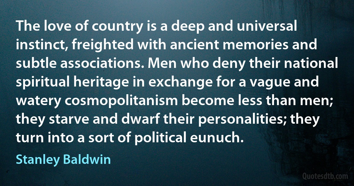 The love of country is a deep and universal instinct, freighted with ancient memories and subtle associations. Men who deny their national spiritual heritage in exchange for a vague and watery cosmopolitanism become less than men; they starve and dwarf their personalities; they turn into a sort of political eunuch. (Stanley Baldwin)