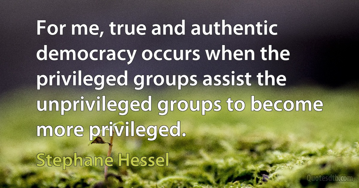 For me, true and authentic democracy occurs when the privileged groups assist the unprivileged groups to become more privileged. (Stephane Hessel)