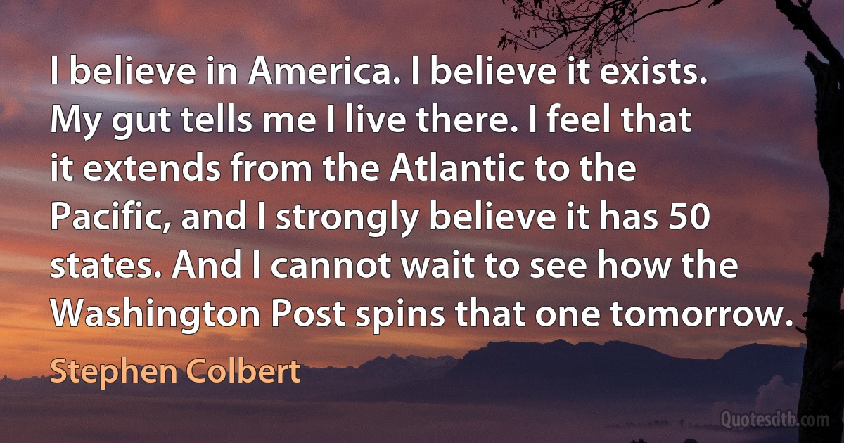 I believe in America. I believe it exists. My gut tells me I live there. I feel that it extends from the Atlantic to the Pacific, and I strongly believe it has 50 states. And I cannot wait to see how the Washington Post spins that one tomorrow. (Stephen Colbert)