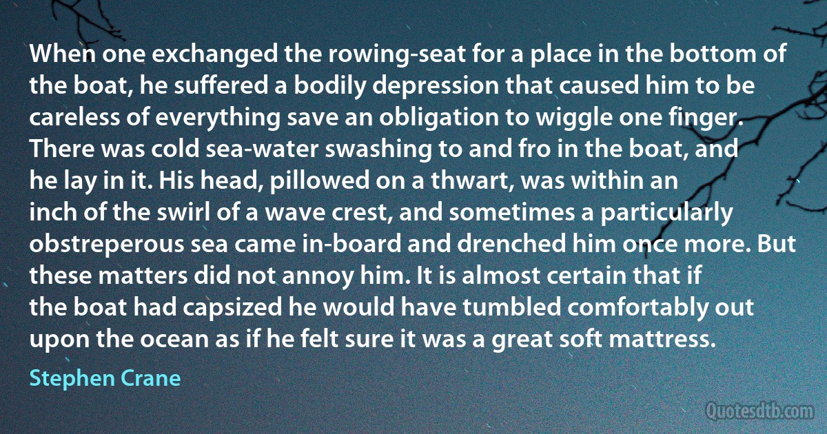 When one exchanged the rowing-seat for a place in the bottom of the boat, he suffered a bodily depression that caused him to be careless of everything save an obligation to wiggle one finger. There was cold sea-water swashing to and fro in the boat, and he lay in it. His head, pillowed on a thwart, was within an inch of the swirl of a wave crest, and sometimes a particularly obstreperous sea came in-board and drenched him once more. But these matters did not annoy him. It is almost certain that if the boat had capsized he would have tumbled comfortably out upon the ocean as if he felt sure it was a great soft mattress. (Stephen Crane)