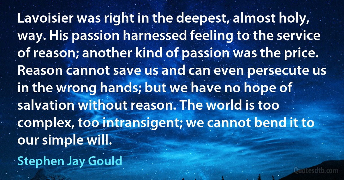 Lavoisier was right in the deepest, almost holy, way. His passion harnessed feeling to the service of reason; another kind of passion was the price. Reason cannot save us and can even persecute us in the wrong hands; but we have no hope of salvation without reason. The world is too complex, too intransigent; we cannot bend it to our simple will. (Stephen Jay Gould)