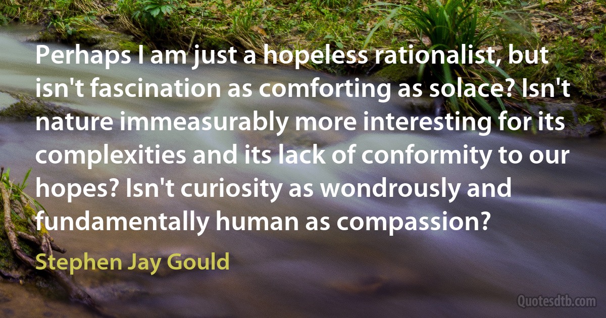 Perhaps I am just a hopeless rationalist, but isn't fascination as comforting as solace? Isn't nature immeasurably more interesting for its complexities and its lack of conformity to our hopes? Isn't curiosity as wondrously and fundamentally human as compassion? (Stephen Jay Gould)