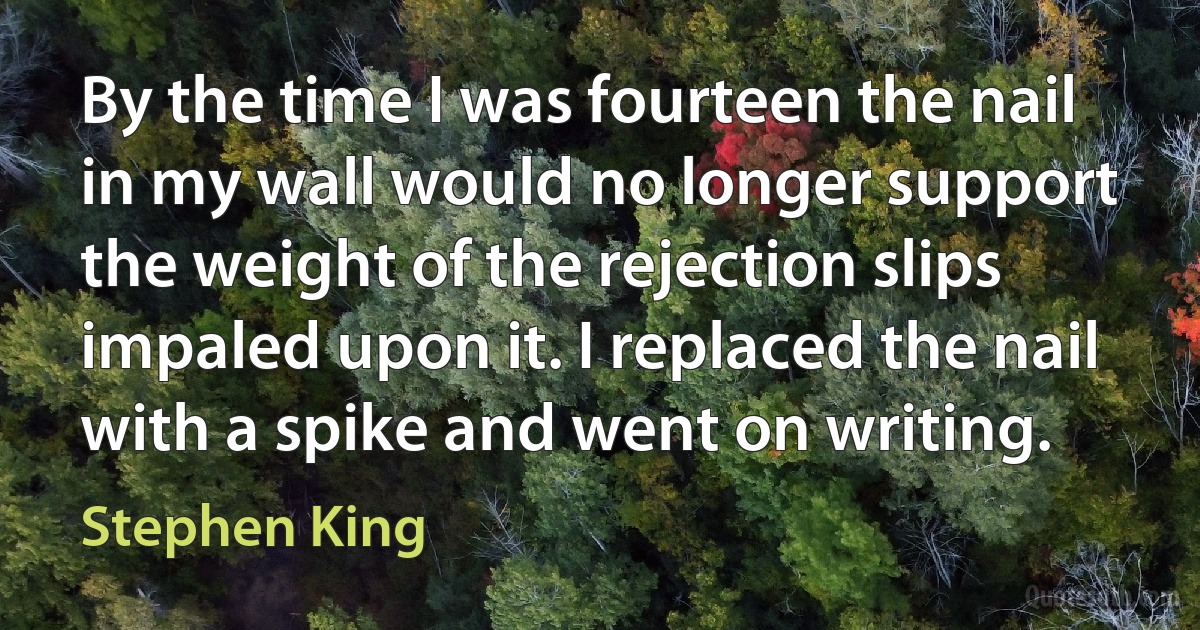 By the time I was fourteen the nail in my wall would no longer support the weight of the rejection slips impaled upon it. I replaced the nail with a spike and went on writing. (Stephen King)