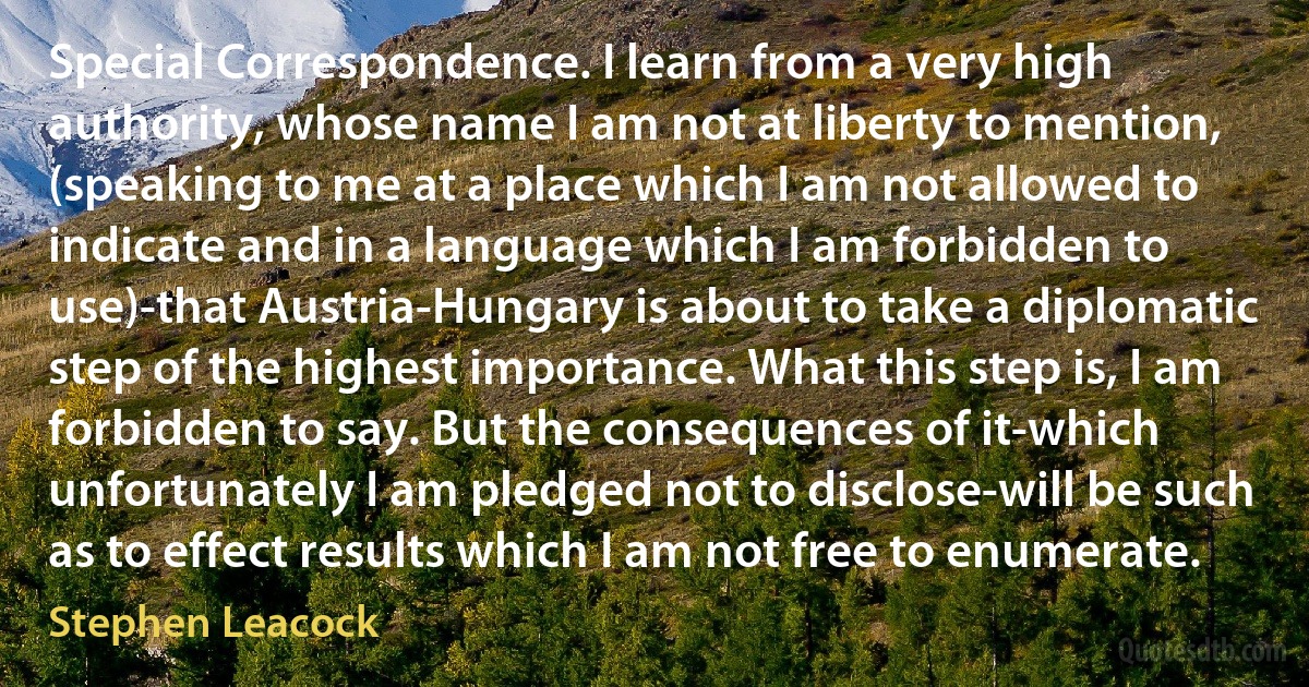 Special Correspondence. I learn from a very high authority, whose name I am not at liberty to mention, (speaking to me at a place which I am not allowed to indicate and in a language which I am forbidden to use)-that Austria-Hungary is about to take a diplomatic step of the highest importance. What this step is, I am forbidden to say. But the consequences of it-which unfortunately I am pledged not to disclose-will be such as to effect results which I am not free to enumerate. (Stephen Leacock)