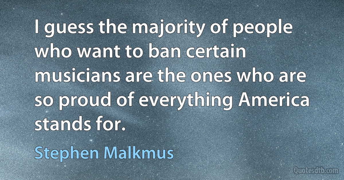 I guess the majority of people who want to ban certain musicians are the ones who are so proud of everything America stands for. (Stephen Malkmus)