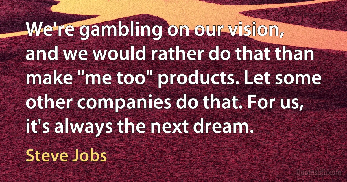 We're gambling on our vision, and we would rather do that than make "me too" products. Let some other companies do that. For us, it's always the next dream. (Steve Jobs)