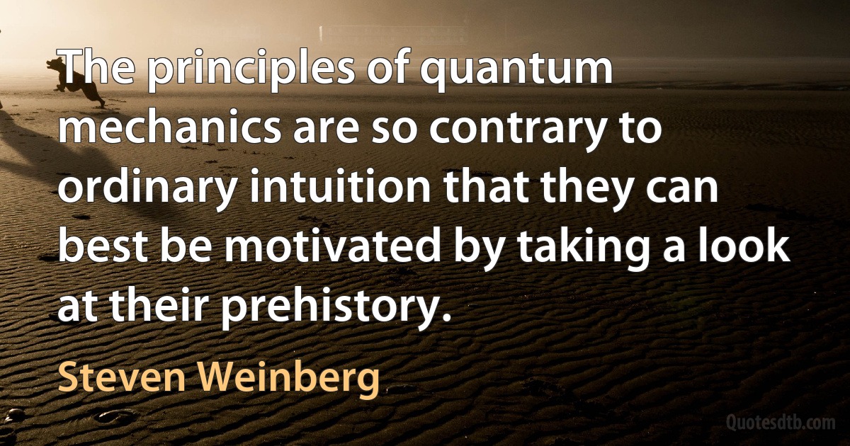 The principles of quantum mechanics are so contrary to ordinary intuition that they can best be motivated by taking a look at their prehistory. (Steven Weinberg)