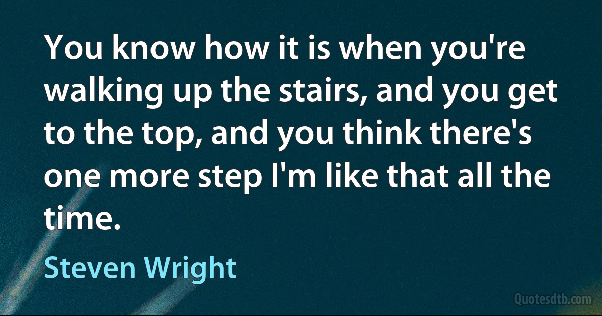 You know how it is when you're walking up the stairs, and you get to the top, and you think there's one more step I'm like that all the time. (Steven Wright)