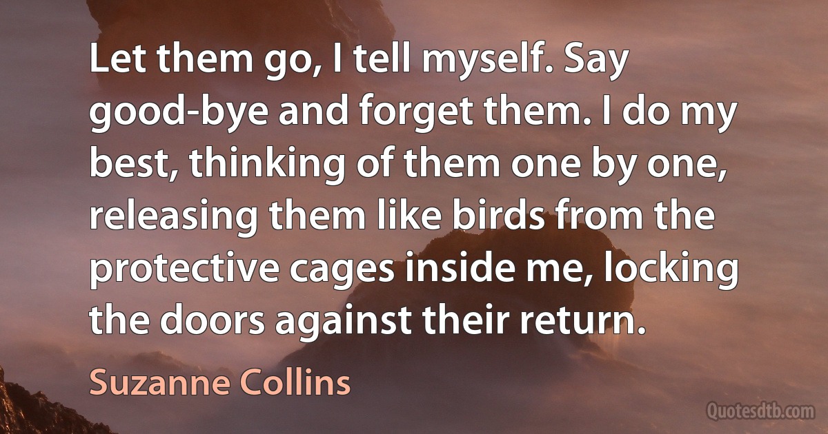 Let them go, I tell myself. Say good-bye and forget them. I do my best, thinking of them one by one, releasing them like birds from the protective cages inside me, locking the doors against their return. (Suzanne Collins)