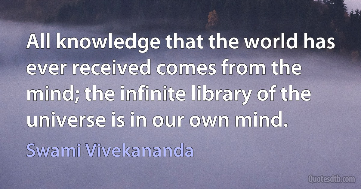 All knowledge that the world has ever received comes from the mind; the infinite library of the universe is in our own mind. (Swami Vivekananda)