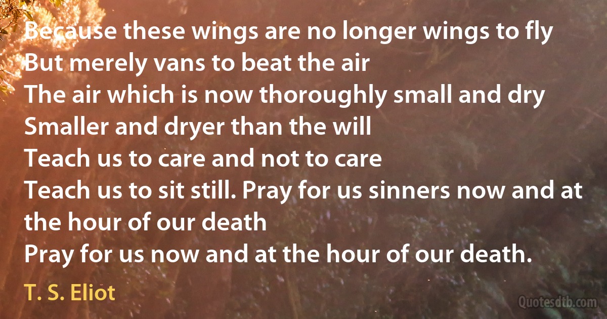 Because these wings are no longer wings to fly
But merely vans to beat the air
The air which is now thoroughly small and dry
Smaller and dryer than the will
Teach us to care and not to care
Teach us to sit still. Pray for us sinners now and at the hour of our death
Pray for us now and at the hour of our death. (T. S. Eliot)