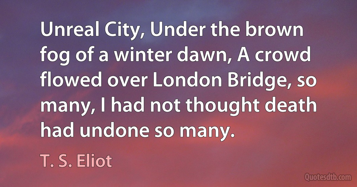 Unreal City, Under the brown fog of a winter dawn, A crowd flowed over London Bridge, so many, I had not thought death had undone so many. (T. S. Eliot)