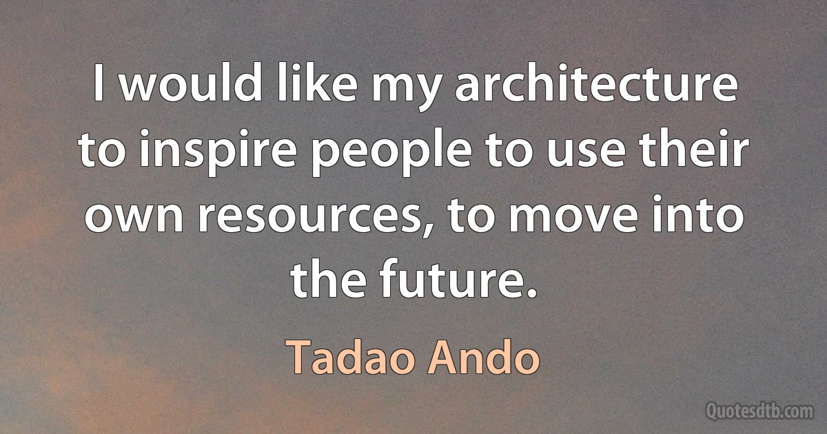 I would like my architecture to inspire people to use their own resources, to move into the future. (Tadao Ando)