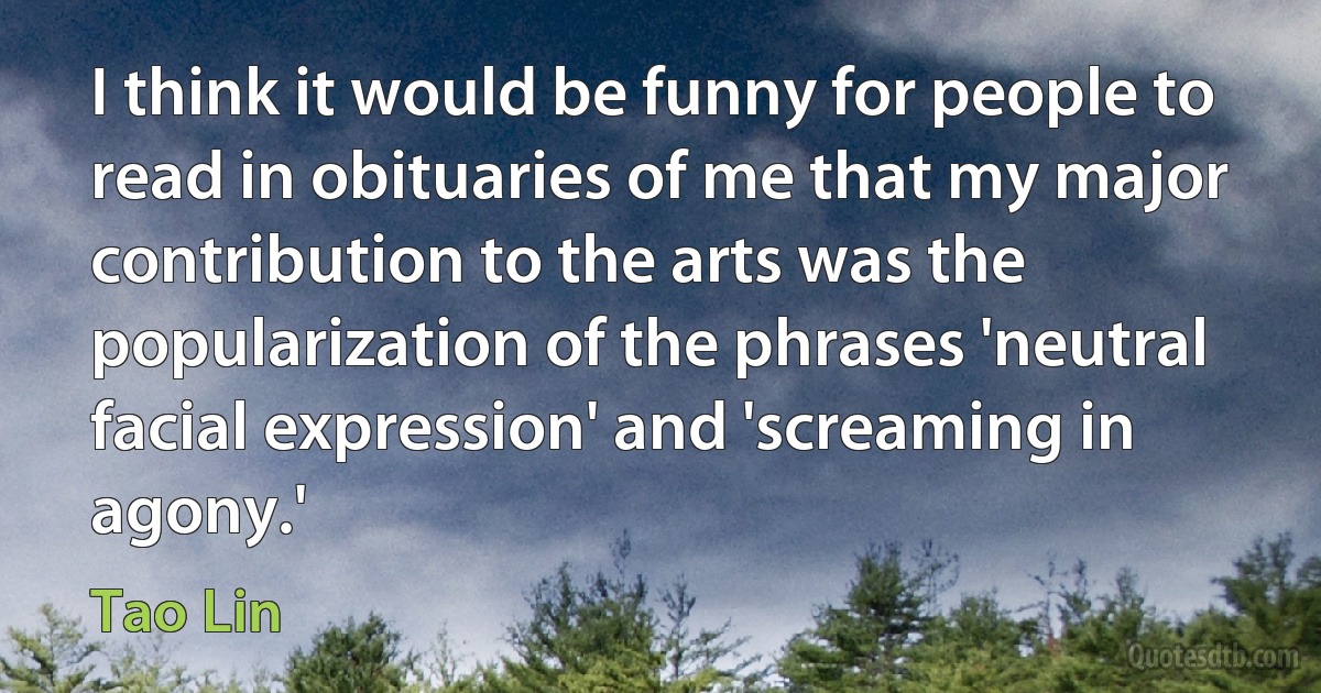 I think it would be funny for people to read in obituaries of me that my major contribution to the arts was the popularization of the phrases 'neutral facial expression' and 'screaming in agony.' (Tao Lin)