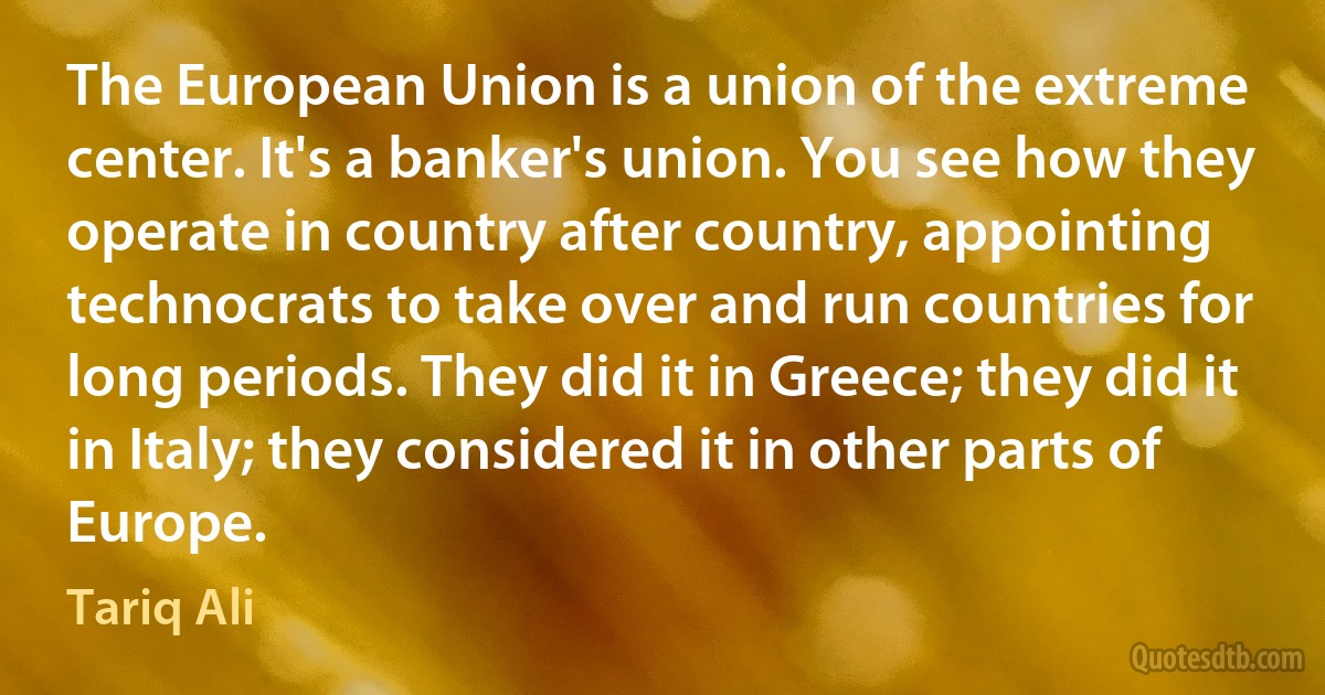 The European Union is a union of the extreme center. It's a banker's union. You see how they operate in country after country, appointing technocrats to take over and run countries for long periods. They did it in Greece; they did it in Italy; they considered it in other parts of Europe. (Tariq Ali)