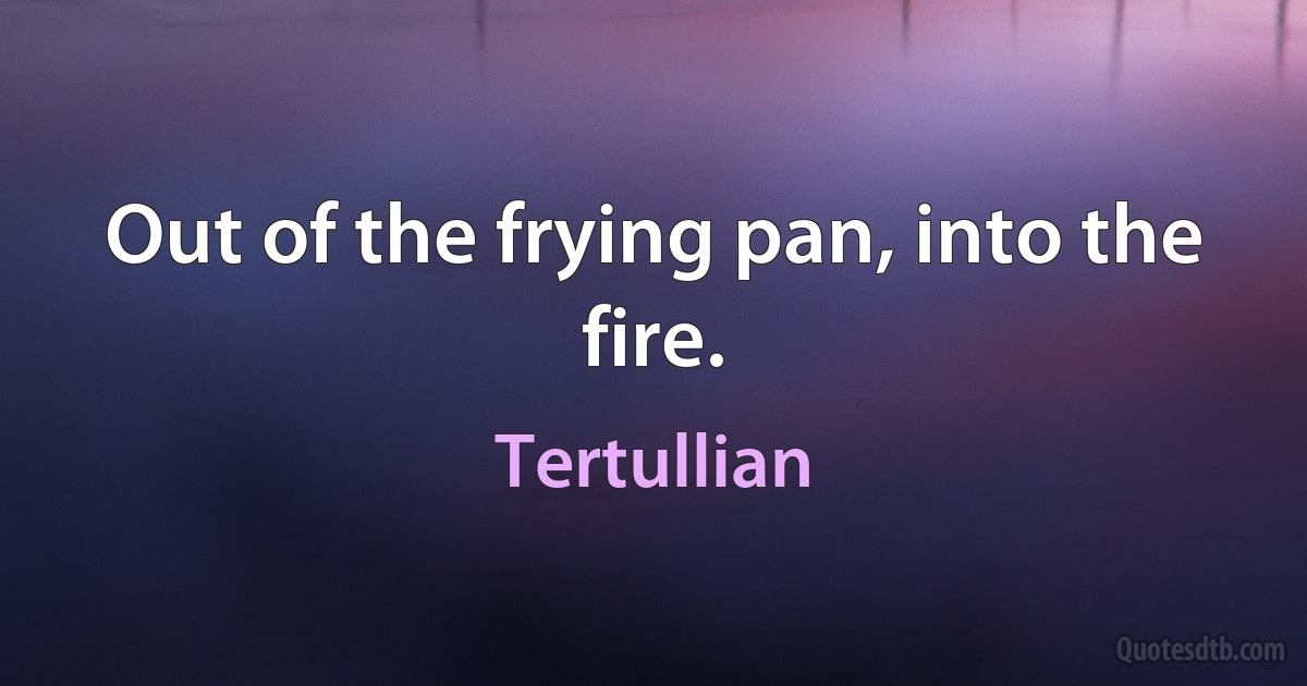 Out of the frying pan, into the fire. (Tertullian)