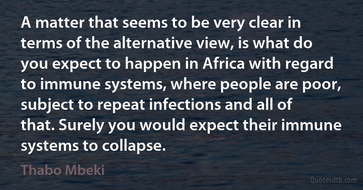 A matter that seems to be very clear in terms of the alternative view, is what do you expect to happen in Africa with regard to immune systems, where people are poor, subject to repeat infections and all of that. Surely you would expect their immune systems to collapse. (Thabo Mbeki)