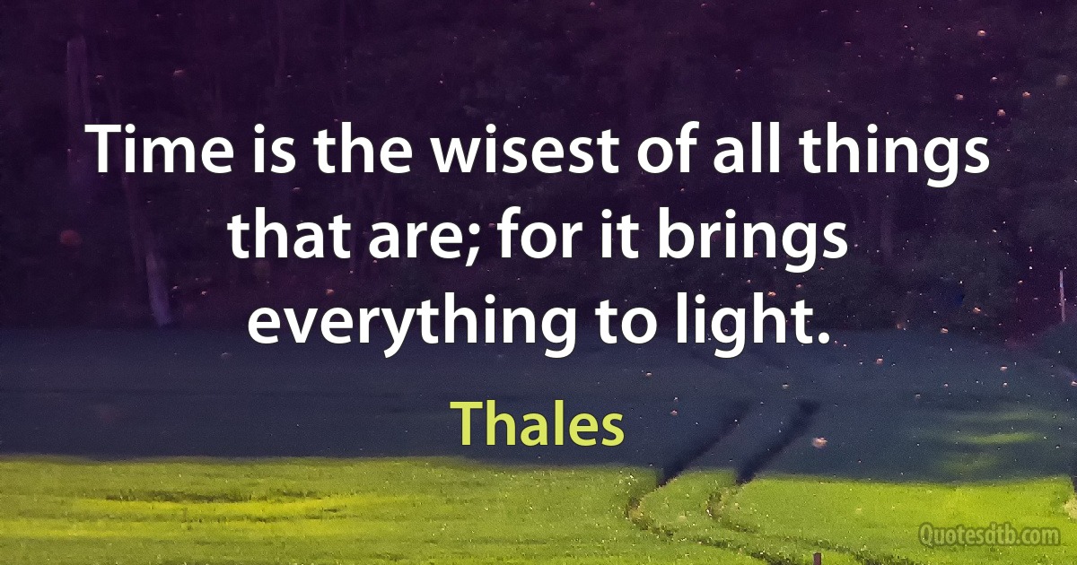 Time is the wisest of all things that are; for it brings everything to light. (Thales)