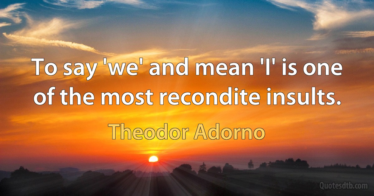 To say 'we' and mean 'I' is one of the most recondite insults. (Theodor Adorno)