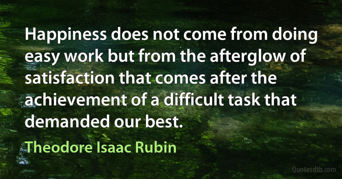 Happiness does not come from doing easy work but from the afterglow of satisfaction that comes after the achievement of a difficult task that demanded our best. (Theodore Isaac Rubin)