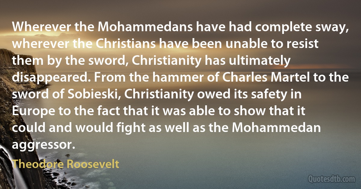 Wherever the Mohammedans have had complete sway, wherever the Christians have been unable to resist them by the sword, Christianity has ultimately disappeared. From the hammer of Charles Martel to the sword of Sobieski, Christianity owed its safety in Europe to the fact that it was able to show that it could and would fight as well as the Mohammedan aggressor. (Theodore Roosevelt)