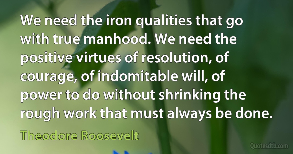 We need the iron qualities that go with true manhood. We need the positive virtues of resolution, of courage, of indomitable will, of power to do without shrinking the rough work that must always be done. (Theodore Roosevelt)