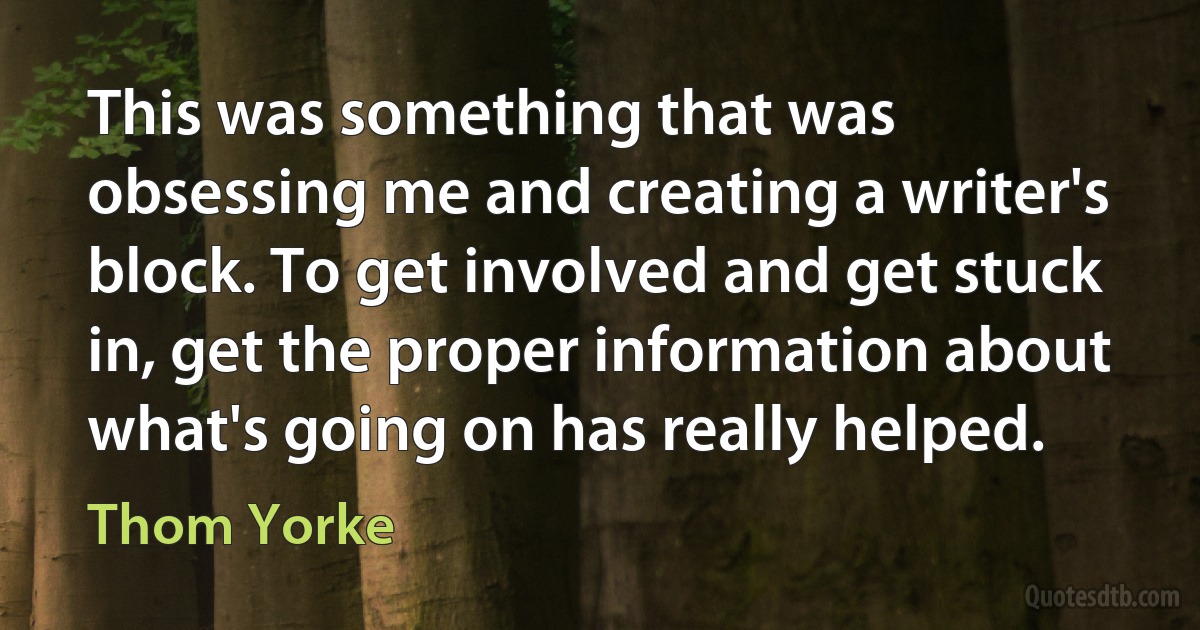 This was something that was obsessing me and creating a writer's block. To get involved and get stuck in, get the proper information about what's going on has really helped. (Thom Yorke)