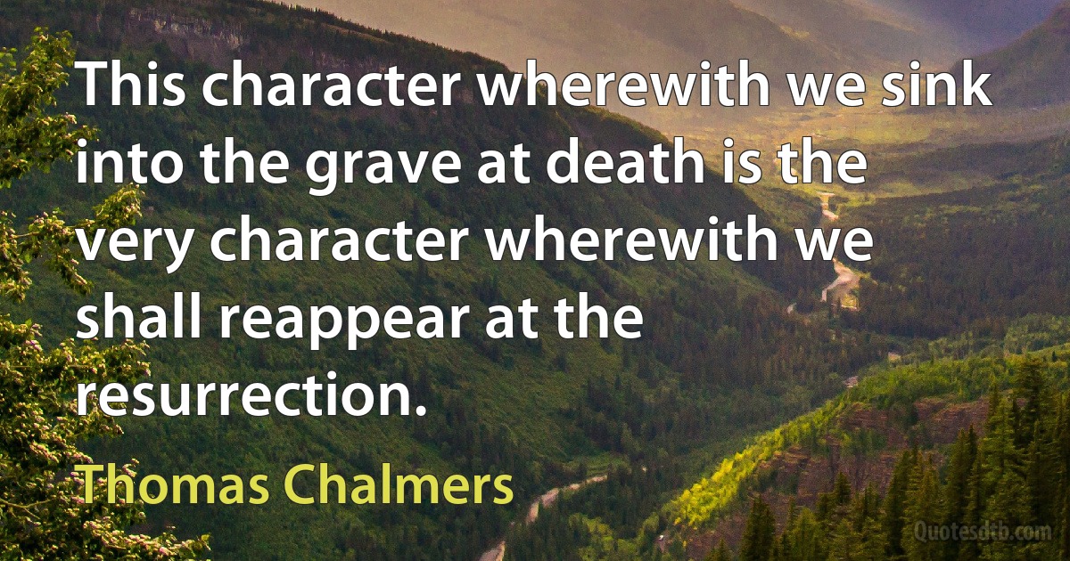 This character wherewith we sink into the grave at death is the very character wherewith we shall reappear at the resurrection. (Thomas Chalmers)