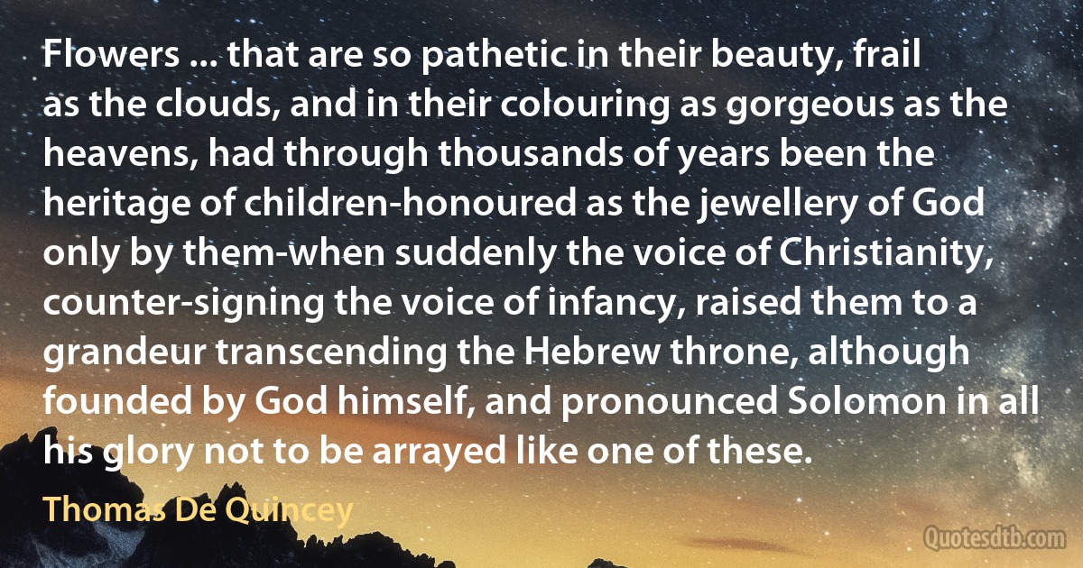 Flowers ... that are so pathetic in their beauty, frail as the clouds, and in their colouring as gorgeous as the heavens, had through thousands of years been the heritage of children-honoured as the jewellery of God only by them-when suddenly the voice of Christianity, counter-signing the voice of infancy, raised them to a grandeur transcending the Hebrew throne, although founded by God himself, and pronounced Solomon in all his glory not to be arrayed like one of these. (Thomas De Quincey)