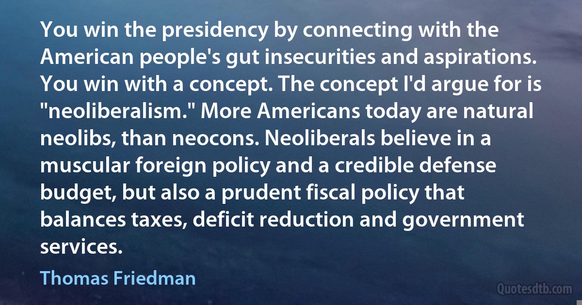 You win the presidency by connecting with the American people's gut insecurities and aspirations. You win with a concept. The concept I'd argue for is "neoliberalism." More Americans today are natural neolibs, than neocons. Neoliberals believe in a muscular foreign policy and a credible defense budget, but also a prudent fiscal policy that balances taxes, deficit reduction and government services. (Thomas Friedman)