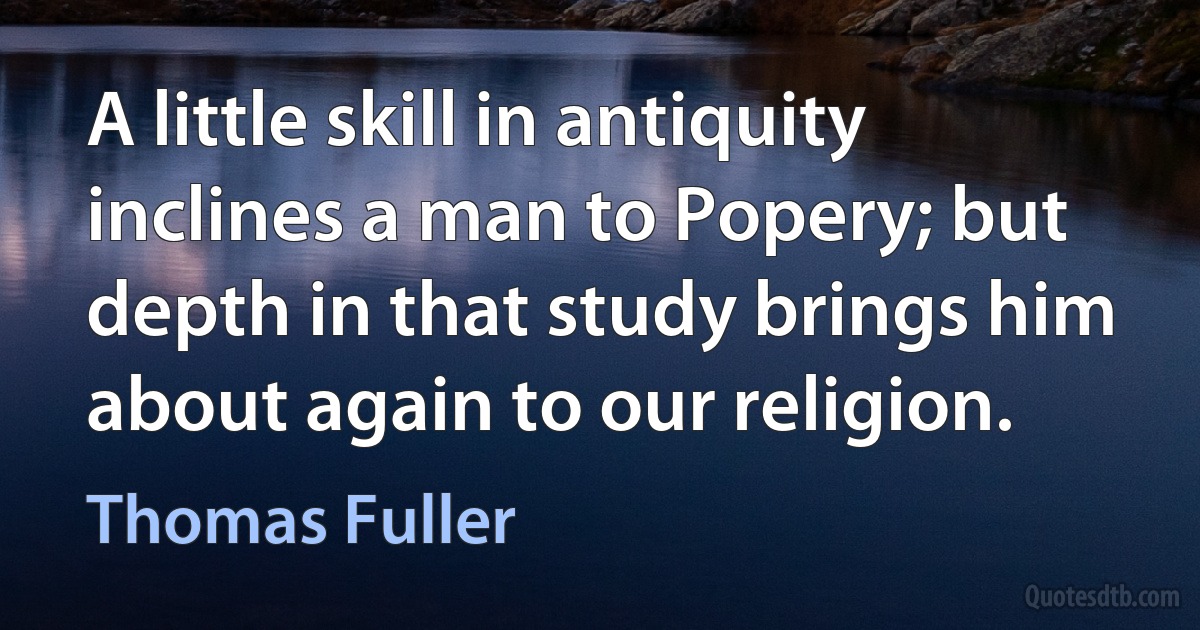 A little skill in antiquity inclines a man to Popery; but depth in that study brings him about again to our religion. (Thomas Fuller)